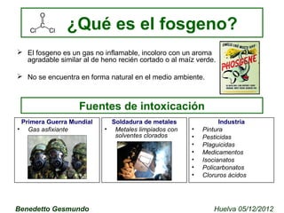 ¿Qué es el fosgeno? 
 El fosgeno es un gas no inflamable, incoloro con un aroma 
agradable similar al de heno recién cortado o al maíz verde. 
 No se encuentra en forma natural en el medio ambiente. 
Fuentes de intoxicación 
Primera Guerra Mundial 
• Gas asfixiante 
Industria 
• Pintura 
• Pesticidas 
• Plaguicidas 
• Medicamentos 
• Isocianatos 
• Policarbonatos 
• Cloruros ácidos 
Soldadura de metales 
• Metales limpiados con 
solventes clorados 
Benedetto Gesmundo Huelva 05/12/2012 
 