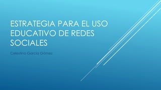 ESTRATEGIA PARA EL USO
EDUCATIVO DE REDES
SOCIALES
Celestino García Gómez
 