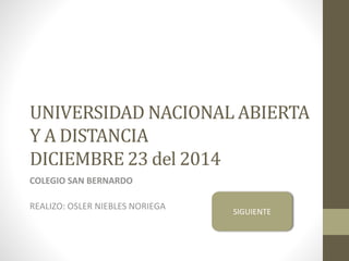 UNIVERSIDAD NACIONAL ABIERTA
Y A DISTANCIA
DICIEMBRE 23 del 2014
COLEGIO SAN BERNARDO
REALIZO: OSLER NIEBLES NORIEGA
SIGUIENTE
 
