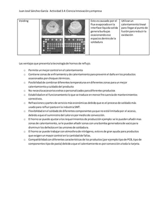 JuanJosé SánchezGarcía Actividad3.4:CienciaInnovaciónyempresa
Voiding Esto escausado por el
flux evaporadoenla
interface líquidasolida
generaburbujas
ocasionandoeso
espaciosdentrode la
soldadura
Utilizarun
calentamientolineal
para llegaral puntode
fusiónparareducirla
oxidación
Las ventajasque presentalatecnologíade hornosde reflujo.
o Permite unmejorcontrol enel calentamiento
o Contiene zonasde enfriamientoyde calentamientoparaprevenirel dañoenlosproductos
ocasionadosporchoquestérmicos.
o Posibilidadde combinardiferentestemperaturasendiferenteszonasparaunmejor
calentamientoycuidadodel producto
o No necesitaaccesoriosextrasopersonalizadosparadiferentesproductos
o Estabilidadenel funcionamientoloque se traduce enmenorfrecuenciade mantenimientos
correctivos.
o Refraccionesypartesde serviciomáseconómicasdebidoque esel procesode soldadomás
usadopara refluirpastaenla industriaSMT.
o Flexibilidadenel soldadode diferentescomponentesyaque noestálimitadapor el acceso,
debidoaque el suministrodel calorespormediode convección.
o El hornose puede ajustaralosrequerimientosde producciónejemplo:se le puedenañadirmas
zonasde calentamiento,se le puedenañadirzonasconunabomba generadorade vaciopara
disminuirlosdefectosenlasunionesde soldadura.
o El hornose puede trabajarconatmosferade nitrógeno,estoesde granayuda para productos
que exigenunmayorcontrol enla cantidadde fallas.
o Compatibilidadcondiferentescaracterísticasde losproductos(porejemplotipode PCB,tipode
componentestipode pasta) debidoaque el calentamientoesporconvecciónatoda la tarjeta.
 