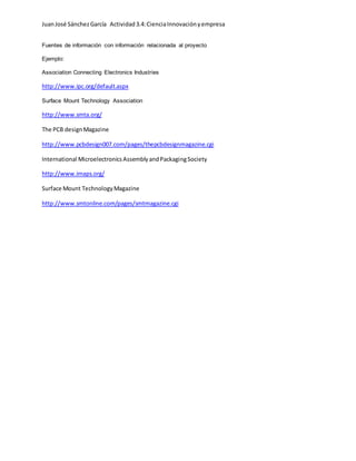 JuanJosé SánchezGarcía Actividad3.4:CienciaInnovaciónyempresa
Fuentes de información con información relacionada al proyecto
Ejemplo:
Association Connecting Electronics Industries
http://www.ipc.org/default.aspx
Surface Mount Technology Association
http://www.smta.org/
The PCB designMagazine
http://www.pcbdesign007.com/pages/thepcbdesignmagazine.cgi
International MicroelectronicsAssemblyandPackagingSociety
http://www.imaps.org/
Surface Mount TechnologyMagazine
http://www.smtonline.com/pages/smtmagazine.cgi
 