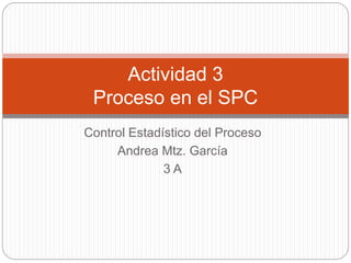 Control Estadístico del Proceso
Andrea Mtz. García
3 A
Actividad 3
Proceso en el SPC
 