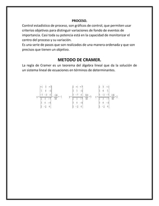 PROCESO.
Control estadístico de proceso, son gráficos de control, que permiten usar
criterios objetivos para distinguir variaciones de fondo de eventos de
importancia. Casi toda su potencia está en la capacidad de monitorizar el
centro del proceso y su variación.
Es una serie de pasos que son realizados de una manera ordenada y que son
precisos que tienen un objetivo.
METODO DE CRAMER.
La regla de Cramer es un teorema del álgebra lineal que da la solución de
un sistema lineal de ecuaciones en términos de determinantes.