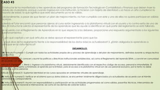 CASO #3
El instructor le ha manifestado a tres aprendices del programa de formación Tecnología en Contabilidad y Finanzas que deben traer la
cédula de ciudadanía, porque cuando ingresa-ron a la institución, lo hicieron con tarjeta de identidad y ya hace un año cumplieron la
mayoría de edad, lo que significa que este documento ya no es válido.
Adicionalmente, a pesar de que tienen un plan de mejora-miento, no han cumplido con este y uno de ellos no quiere participar en salidas
técnicas.
Además el Tutor encontró que personas ajenas al curso están ingresando a la plataforma virtual con el usuario y la contra-seña de uno de
ellos. El instructor le solicita al representante de los aprendices que les ayude a identificar en qué parte del reglamento se está fallando.
De acuerdo con el Reglamento de Aprendices en lo que respecta a los deberes, proporcione una respuesta argumentada a los siguientes
cuestionamientos:
1. ¿En qué capítulo y en qué artículos se debe apoyar el representante para que los
2. ¿Qué dice dicho reglamento frente a la responsabilidad de los datos básicos actualizados? 3. ¿Están obligados lo aprendices a
participar en la visita técnica?
DESARROLLO.
1R/ Articulo 9 numeral 1: Cumplir con todas las actividades propias de su proceso de aprendizaje o del plan de mejoramiento, definidas durante su etapa lectiva
y productiva.
Articulo 9 numeral 13: conocer y asumir las políticas y directrices institucionales establecidas, así como el Reglamento del Aprendiz SENA, y convivir en comunidad
de acuerdo con ellos.
Artículo 9, Parágrafo 1, literal c: Ingresar a la plataforma virtual, debidamente identificada con el respectivo código de acceso, personal e intransferible. El
Usuario y la Contraseña suministrado al aprendiz por la Entidad, para el acceso a la plataforma virtual son de uso personal exclusivo, por lo tanto no debe
transferirse a otras personas
Artículo 10 numeral 21: Suplantar identidad en los cursos apoyados en ambientes virtuales de aprendizaje.
2R/ Artículo 9 numeral 3: Verificar en el sistema que sus datos básicos, se encuentren totalmente diligenciados y/o actualizarlos de acuerdo con el trámite
administrativo correspondiente.
3R/ Articulo 9 numeral 9: Asumir con responsabilidad su participación en las actividades programadas así como salidas, pasantías técnicas, intercambios de
aprendices a nivel nacional e internacional, así como en las demás de carácter lúdico
 