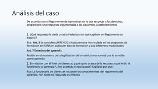 Análisis del caso
De acuerdo con el Reglamento de Aprendices en lo que respecta a los derechos,
proporcione una respuesta argumentada a los siguientes cuestionamientos
1. ¿Qué respuesta la daría usted a Federico y en qué capítulo del Reglamento se
basaría?
Rta: Art. 3 Se considera APRENDIZ a toda persona matriculada en los programas de
formación del SENA en cualquier tipo de formación y sus diferentes modalidades
Art. 7 Derechos del aprendiz.
Recibir en el momento de la legalización de la matricula un carnet que lo acredite
como aprendiz
2. En relación con el líder de bienestar, ¿qué opina acerca de la respuesta que le dio la
funcionaria al aprendiz? ¿Fue acertada o equivocada? Expliqué por qué.
Rta: La funcionaria de bienestar no posee los conocimientos del reglamento del
aprendiz, Por tanto su respuesta es errónea
 
