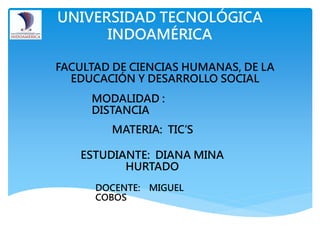 UNIVERSIDAD TECNOLÓGICA
INDOAMÉRICA
FACULTAD DE CIENCIAS HUMANAS, DE LA
EDUCACIÓN Y DESARROLLO SOCIAL
MODALIDAD :
DISTANCIA
MATERIA: TIC’S
ESTUDIANTE: DIANA MINA
HURTADO
DOCENTE: MIGUEL
COBOS
 
