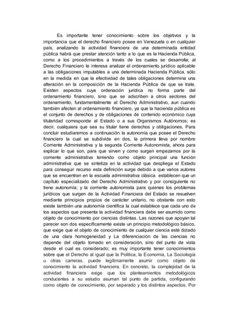 Es importante tener conocimiento sobre los objetivos y la
importancia que el derecho financiero posee en Venezuela o en cualquier
país, analizando la actividad financiera de una determinada entidad
pública habrá que prestar atención tanto a lo que es la Hacienda Pública,
como a los procedimientos a través de los cuales se desarrolla; al
Derecho Financiero le interesa analizar el ordenamiento jurídico aplicable
a las obligaciones imputables a una determinada Hacienda Pública, sólo
en la medida en que la efectividad de tales obligaciones determina una
alteración en la composición de la Hacienda Pública de que se trate.
Existen aspectos cuya ordenación jurídica no forma parte del
ordenamiento financiero, sino que se adscriben a otros sectores del
ordenamiento, fundamentalmente al Derecho Administrativo, aun cuando
también afecten al ordenamiento financiero, ya que la hacienda pública es
el conjunto de derechos y de obligaciones de contenido económico cuya
titularidad corresponde al Estado o a sus Organismos Autónomos; es
decir, cualquiera que sea su titular tiene derechos y obligaciones. Para
concluir estudiaremos a continuación la autonomía que posee el Derecho
financiero la cual se subdivide en dos, la primera lleva por nombre
Corriente Administrativa y la segunda Corriente Autonomista, ahora para
explicar lo que son, para que sirven y como surgen empezamos por la
corriente administrativa teniendo como objeto principal una función
administrativa que se sintetiza en la actividad que despliega el Estado
para conseguir recurso esta definición surge debido a que varios autores
que se encuentran en la escuela administrativa clásica establecen que un
capítulo especializado del Derecho Administrativo y por consiguiente no
tiene autonomía; y la corriente autonomista para quienes los problemas
jurídicos que surgen de la Actividad Financiera del Estado se resuelven
mediante principios propios de carácter unitario, no obstante con esto
existe también una autonomía científica la cual establece que cada uno de
los aspectos que presenta la actividad financiera debe ser asumido como
objeto de conocimiento por ciencias distintas. Las razones que apoyan tal
parecer son dos específicamente existe un principio metodológico básico,
que exige que el objeto de conocimiento de cualquier ciencia esté dotado
de una clara homogeneidad y La diferenciación de las ciencias no
depende del objeto tomado en consideración, sino del punto de vista
desde el cual es considerado; es muy importante tener conocimientos
sobre que el Derecho al igual que la Política, la Economía, La Sociología
u otras carreras, puede legítimamente asumir como objeto de
conocimiento la actividad financiera. En concreto, la complejidad de la
actividad financiera exige que los planteamientos metodológicos
conducentes a su estudio asuman tal punto de partida, configurando
como objeto de conocimiento, por separado y los distintos aspectos. Por
 