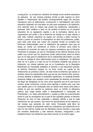 consiguiente en el ejercicio cotidiano de trabajo en los centros educativos
se aplicaría de una manera práctica, donde su jefe superior es decir
Alcalde o Gobernador del Estado correspondiente bajan los recursos
necesarios para la elaboración, construcción o remodelación del centro
educativo asignado con esa labor no solo para enriquecer a la institución,
sino además para la mejora que posee los profesores, estudiantes y
personal, todo conlleva a todo en tal sentido el terreno en el proyecto
educativo de la legislación vigente o de la normativa interna de la
organización del centro y de la dinámica de trabajo en el aula, debido a
esto todo instituto educativo es regido por normas y están normas la
tienen q poner en práctica lo encargados es decir los profesores y jefes,
para todo esto tiene que existir una equidad donde se cumplan dos
funciones fundamentales para la realización de cualquier cosa que se
tenga en mente con beneficios al mismo la primera seria evitar la
corrupción al momento de bajar los ingresos monetarios que el Derecho
Financiero le otorgara, ya que en Venezuela en los últimos tiempos se ha
vuelto muy común que los superiores tomen atribuciones sobre el dinero
que se le baja para la satisfacción de la colectividad del Estado y la otra
es que se cumpla la obra determinada como lo establecen, en definitiva
todo se va a guiar y a regir es por la normativa existente que posea la
institución, sin olvidar además que en la Constitución de la Republica
Bolivariana de Venezuela establece el derecho a una educación gratuita,
el derecho financiero aunque no se tome mucho en cuenta en las
instituciones se practica a diario , de esto modo la dinámica que posee un
profesor hacia los estudiantes tiene que ser de una manera clara, precisa,
concisa dándole a entender el verdadero significado, no obstante también
podemos reflejar que nosotros como estudiantes de derecho al momento
de elegir ser abogados en los cinco años siguiente que es lo que dura la
carrera, tomar conciencia y tomar como ejemplo a nuestro país, que mas
que nuestro país si en Venezuela todo se desde hace varios años atrás a
sufrido lo que por nombre le podemos decir un CAOS, la diferencia
política que surge desde antes a desequilibrado a Venezuela, los
Presidentes y su mala administración o quizás su falta de conocimientos
sobre lo que es encargarse de un país le han quedado grande, el derecho
financiero ah sido el más vulnerable y utilizado debido a que la mala
distribución de que poseen, solo hacen es aprovecharse de los ingresos y
del manejo que presenta de este modo Venezuela está lleno de
corrupción desde el presidente hasta los ciudadanos que habitamos en el,
pero no nos damos cuenta que los afectados somos nosotros y que cada
día nosotros destruimos y solo traemos fracasos, inseguridad y des
establecimiento nos olvidamos que todos vivimos en el mismo lugar.
 