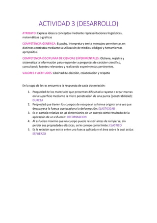 ACTIVIDAD 3 (DESARROLLO)
ATRIBUTO: Expresa ideas y conceptos mediante representaciones lingüísticas,
matemáticas o graficas
COMPETENCIA GENERICA: Escucha, interpreta y emite mensajes permitentes en
distintos contextos mediante la utilización de medios, códigos y herramientas
apropiados.
COMPETENCIA DISCIPLINAR DE CIENCIAS EXPERIMENTALES: Obtiene, registra y
sistematiza la información para responder a preguntas de carácter científico,
consultando fuentes relevantes y realizando experimentos pertinentes.
VALORES Y ACTITUDES: Libertad de elección, colaboración y respeto
En la sopa de letras encuentra la respuesta de cada observación:
1. Propiedad de los materiales que presentan dificultad a rayarse o crear marcas
en la superficie mediante la micro penetración de una punta (penetrabilidad):
DUREZA
2. Propiedad que tienen los cuerpos de recuperar su forma original una vez que
desaparece la fuerza que ocasiona la deformación: ELASTICIDAD
3. Es el cambio relativo de las dimensiones de un cuerpo como resultado de la
aplicación de un esfuerzo: DEFORMACION
4. Al esfuerzo máximo que un cuerpo puede resistir antes de romperse, sin
perder sus propiedades elásticas, se le conoce como límite: ELASTICO
5. Es la relación que existe entre una fuerza aplicada y el área sobre la cual actúa:
ESFUERZO
 