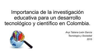 Importancia de la investigación
educativa para un desarrollo
tecnológico y científico en Colombia.
Anyi Tatiana León García
Tecnología y Sociedad
2015
 