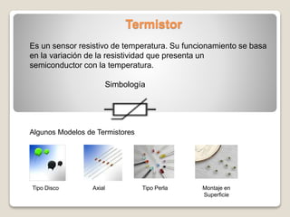Termistor
Es un sensor resistivo de temperatura. Su funcionamiento se basa
en la variación de la resistividad que presenta un
semiconductor con la temperatura.
Simbología
Algunos Modelos de Termistores
Tipo Disco Axial Tipo Perla Montaje en
Superficie
 