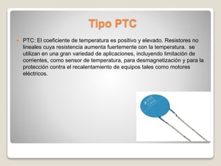 Tipo PTC
 PTC: El coeficiente de temperatura es positivo y elevado. Resistores no
lineales cuya resistencia aumenta fuertemente con la temperatura. se
utilizan en una gran variedad de aplicaciones, incluyendo limitación de
corrientes, como sensor de temperatura, para desmagnetización y para la
protección contra el recalentamiento de equipos tales como motores
eléctricos.
 