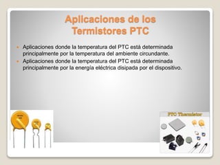 Aplicaciones de los
Termistores PTC
 Aplicaciones donde la temperatura del PTC está determinada
principalmente por la temperatura del ambiente circundante.
 Aplicaciones donde la temperatura del PTC está determinada
principalmente por la energía eléctrica disipada por el dispositivo.
 