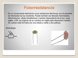 Fotorresistencia
 Es un componente electrónico cuya resistencia disminuye con el aumento
de intensidad de luz incidente. Puede también ser llamado fotorresistor,
fotoconductor, célula fotoeléctrica o resistor dependiente de la luz, cuya
siglas, LDR, se originan de su nombre en inglés light-dependent resistor.
Su cuerpo está formado por una célula o celda y dos paticas.
Simbología
 
