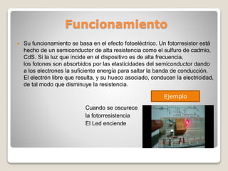 Funcionamiento
 Su funcionamiento se basa en el efecto fotoeléctrico. Un fotorresistor está
hecho de un semiconductor de alta resistencia como el sulfuro de cadmio,
CdS. Si la luz que incide en el dispositivo es de alta frecuencia,
los fotones son absorbidos por las elasticidades del semiconductor dando
a los electrones la suficiente energía para saltar la banda de conducción.
El electrón libre que resulta, y su hueco asociado, conducen la electricidad,
de tal modo que disminuye la resistencia.
Cuando se oscurece
la fotorresistencia
El Led enciende
Ejemplo
 