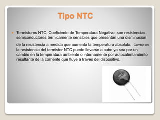 Tipo NTC
 Termistores NTC: Coeficiente de Temperatura Negativo, son resistencias
semiconductores térmicamente sensibles que presentan una disminución
de la resistencia a medida que aumenta la temperatura absoluta. Cambio en
la resistencia del termistor NTC puede llevarse a cabo ya sea por un
cambio en la temperatura ambiente o internamente por autocalentamiento
resultante de la corriente que fluye a través del dispositivo.
 
