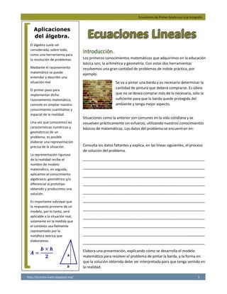Ecuaciones de Primer Grado con una Incógnita.
http://licmata-math.blogspot.mx/ 3
Introducción.
Los primeros conocimientos matemáticos que adquirimos en la educación
básica son; la aritmética y geometría. Con estas dos herramientas
resolvemos una gran cantidad de problemas de índole práctica, por
ejemplo:
Se va a pintar una barda y es necesario determinar la
cantidad de pintura que deberá comprarse. Es obvio
que no se desea comprar más de la necesaria, sólo la
suficiente para que la barda quede protegida del
ambiente y tenga mejor aspecto.
Situaciones como la anterior son comunes en la vida cotidiana y se
resuelven prácticamente sin esfuerzo, utilizando nuestros conocimientos
básicos de matemáticas. Los datos del problema se encuentran en:
Consulta los datos faltantes y explica, en las líneas siguientes, el proceso
de solución del problema.
____________________________________________________________
____________________________________________________________
____________________________________________________________
____________________________________________________________
____________________________________________________________
____________________________________________________________
____________________________________________________________
____________________________________________________________
____________________________________________________________
____________________________________________________________
____________________________________________________________
Elabora una presentación, explicando cómo se desarrolla el modelo
matemático para resolver el problema de pintar la barda, y la forma en
que la solución obtenida debe ser interpretada para que tenga sentido en
la realidad.
Aplicaciones
del álgebra.
El álgebra suele ser
considerada, sobre todo,
como una herramienta para
la resolución de problemas.
Mediante el razonamiento
matemático se puede
entender y describir una
situación real.
El primer paso para
implementar dicho
razonamiento matemático,
consiste en ampliar nuestro
conocimiento cuantitativo y
espacial de la realidad.
Una vez que conocemos las
características numéricas y
geométricas de un
problema, es posible
elaborar una representación
precisa de la situación.
La representación rigurosa
de la realidad recibe el
nombre de modelo
matemático, en seguida,
aplicamos el conocimiento
algebraico, geométrico y/o
diferencial al prototipo
obtenido y producimos una
solución.
Es importante subrayar que
la respuesta proviene de un
modelo, por lo tanto, será
aplicable a la situación real,
solamente en la medida que
el contexto sea fielmente
representado por la
metáfora teórica que
elaboramos.
𝑨 =
𝒃 × 𝒉
𝟐
El primer paso es identificar que forma tiene la barda y cuales son
sus dimensiones, después obtenemos el área de la pared con la fórmula
correspondiente. Posteriormente investigamos cuantos metros
cuadrados cubre un litro de pintura y dividimos el área entre el
rendimiento de la pintura. Después investigamos si la cantidad de
pintura que necesitamos es vendida en la cantidad exacta que
que necesitamos, si no es así compramos la presentación que
mas se aproxime a la cantidad que necesitamos.
 