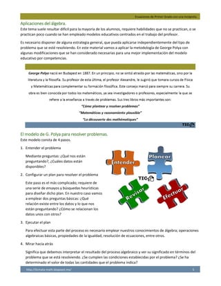 Ecuaciones de Primer Grado con una Incógnita.
http://licmata-math.blogspot.mx/ 5
Aplicaciones del álgebra.
Este tema suele resultar difícil para la mayoría de los alumnos, requiere habilidades que no se practican, o se
practican poco cuando se han empleado modelos educativos centrados en el trabajo del profesor.
Es necesario disponer de alguna estrategia general, que pueda aplicarse independientemente del tipo de
problema que se esté resolviendo. En este material vamos a aplicar la metodología de George Polya con
algunas modificaciones que se han considerado necesarias para una mejor implementación del modelo
educativo por competencias.
El modelo de G. Polya para resolver problemas.
Este modelo consta de 4 pasos.
1. Entender el problema
Mediante preguntas: ¿Qué nos están
preguntando?, ¿Cuáles datos están
disponibles?
2. Configurar un plan para resolver el problema
Este paso es el más complicado; requiere de
una serie de ensayos y búsquedas heurísticas
para diseñar dicho plan. En nuestro caso vamos
a emplear dos preguntas básicas: ¿Qué
relación existe entre los datos y lo que nos
están preguntando? ¿Cómo se relacionan los
datos unos con otros?
3. Ejecutar el plan
Para efectuar esta parte del proceso es necesario emplear nuestros conocimientos de álgebra; operaciones
algebraicas básicas, propiedades de la igualdad, resolución de ecuaciones, entre otros.
4. Mirar hacia atrás
Significa que debemos interpretar el resultado del proceso algebraico y ver su significado en términos del
problema que se está resolviendo. ¿Se cumplen las condiciones establecidas por el problema? ¿Se ha
determinado el valor de todas las cantidades que el problema indica?
 