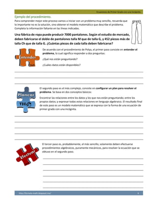 Ecuaciones de Primer Grado con una Incógnita.
http://licmata-math.blogspot.mx/ 6
Ejemplo del procedimiento.
Para comprender mejor este proceso vamos a iniciar con un problema muy sencillo, recuerda que
lo importante no es la solución, sino obtener el modelo matemático que describe el problema.
Completa la información faltante en las líneas indicadas.
Una fábrica de ropa puede producir 7000 pantalones. Según el estudio de mercado,
deben fabricarse el doble de pantalones talla M que de talla G, y 452 piezas más de
talla Ch que de talla G. ¿Cuántas piezas de cada talla deben fabricarse?
De acuerdo con el procedimiento de Polya, el primer paso consiste en entender el
problema, lo cual significa responder a dos preguntas:
¿Qué nos están preguntando?
¿Cuáles datos están disponibles?
___________________________________________________________________________________________
___________________________________________________________________________________________
___________________________________________________________________________________________
El segundo paso es el más complejo, consiste en configurar un plan para resolver el
problema. Se basa en dos conceptos básicos:
Encontrar las relaciones entre los datos y los que nos están preguntando; entre los
propios datos; y expresar todas estas relaciones en lenguaje algebraico. El resultado final
de este paso es un modelo matemático que se expresa con la forma de una ecuación de
primer grado con una incógnita.
___________________________________________________________________________________________
___________________________________________________________________________________________
___________________________________________________________________________________________
___________________________________________________________________________________________
___________________________________________________________________________________________
El tercer paso es, probablemente, el más sencillo, solamente deben efectuarse
procedimientos algebraicos, puramente mecánicos, para resolver la ecuación que se
obtuvo en el segundo paso.
_______________________________________________________________________
_______________________________________________________________________
_______________________________________________________________________
_______________________________________________________________________
_______________________________________________________________________
_______________________________________________________________________
¿Cuántas piezas de cada talla deben fabricarse? Datos Disponibles: la fabrica produce 7000
pantalones, se fabrican el doble de pantalones medianos que grandes y 452 piezas más chicas que
grandes.
Incógnita= Número de pantalones talla G = x
Pantalones talla M= 2x
Pantalones talla Ch= x+452
7000= x+ 2x+ x+452=
7000= 4x+452
7000= 4x+452
4x= 7000-452
4x= 6548
x= 6548/4
x= 1637
 