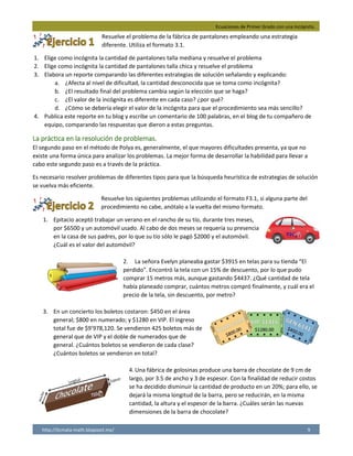 Ecuaciones de Primer Grado con una Incógnita.
http://licmata-math.blogspot.mx/ 9
Resuelve el problema de la fábrica de pantalones empleando una estrategia
diferente. Utiliza el formato 3.1.
1. Elige como incógnita la cantidad de pantalones talla mediana y resuelve el problema
2. Elige como incógnita la cantidad de pantalones talla chica y resuelve el problema
3. Elabora un reporte comparando las diferentes estrategias de solución señalando y explicando:
a. ¿Afecta al nivel de dificultad, la cantidad desconocida que se toma como incógnita?
b. ¿El resultado final del problema cambia según la elección que se haga?
c. ¿El valor de la incógnita es diferente en cada caso? ¿por qué?
d. ¿Cómo se debería elegir el valor de la incógnita para que el procedimiento sea más sencillo?
4. Publica este reporte en tu blog y escribe un comentario de 100 palabras, en el blog de tu compañero de
equipo, comparando las respuestas que dieron a estas preguntas.
La práctica en la resolución de problemas.
El segundo paso en el método de Polya es, generalmente, el que mayores dificultades presenta, ya que no
existe una forma única para analizar los problemas. La mejor forma de desarrollar la habilidad para llevar a
cabo este segundo paso es a través de la práctica.
Es necesario resolver problemas de diferentes tipos para que la búsqueda heurística de estrategias de solución
se vuelva más eficiente.
Resuelve los siguientes problemas utilizando el formato F3.1, si alguna parte del
procedimiento no cabe, anótalo a la vuelta del mismo formato.
1. Epitacio aceptó trabajar un verano en el rancho de su tío, durante tres meses,
por $6500 y un automóvil usado. Al cabo de dos meses se requería su presencia
en la casa de sus padres, por lo que su tío sólo le pagó $2000 y el automóvil.
¿Cuál es el valor del automóvil?
2. La señora Evelyn planeaba gastar $3915 en telas para su tienda “El
perdido”. Encontró la tela con un 15% de descuento, por lo que pudo
comprar 15 metros más, aunque gastando $4437. ¿Qué cantidad de tela
había planeado comprar, cuántos metros compró finalmente, y cuál era el
precio de la tela, sin descuento, por metro?
3. En un concierto los boletos costaron: $450 en el área
general; $800 en numerado; y $1280 en VIP. El ingreso
total fue de $9’978,120. Se vendieron 425 boletos más de
general que de VIP y el doble de numerados que de
general. ¿Cuántos boletos se vendieron de cada clase?
¿Cuántos boletos se vendieron en total?
4.Una fábrica de golosinas produce una barra de chocolate de 9 cm de
largo, por 3.5 de ancho y 3 de espesor. Con la finalidad de reducir costos
se ha decidido disminuir la cantidad de producto en un 20%; para ello, se
dejará la misma longitud de la barra, pero se reducirán, en la misma
cantidad, la altura y el espesor de la barra. ¿Cuáles serán las nuevas
dimensiones de la barra de chocolate?
 