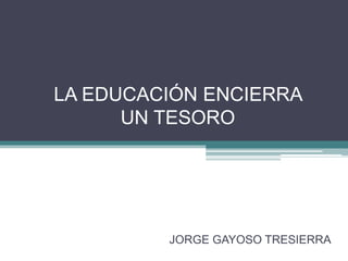 LA EDUCACIÓN ENCIERRA
UN TESORO
JORGE GAYOSO TRESIERRA
 