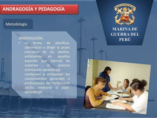 MARINA DE
GUERRA DEL
PERÚ
ANDRAGOGÍA Y PEDAGOGÍA
Metodología
ANDRAGOGÍA:
• La forma de planificar,
administrar y dirigir la praxis
educativa de los adultos,
enfatizando en aquellos
aspectos que además de
sustentar el proceso
orientación-aprendizaje
coadyuven a enriquecer los
conocimientos generales o
profesionales del Participante
adulto mediante el auto-
aprendizaje.
 