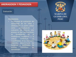 MARINA DE
GUERRA DEL
PERÚ
ANDRAGOGÍA Y PEDAGOGÍA
Evaluación
PEDAGOGÍA:
• La actividad de evaluación del
aprendizaje de los niños y
adolescentes se podría utilizar
como autoevaluación y
evaluación del docente; este
proceso de tipo unidireccional,
se fundamenta en el
rendimiento académico y la
actitud conductual. La
cuantificación de los resultados
obtenidos determinarán las
fortalezas o debilidades de
quienes transmiten los
aprendizajes.
 