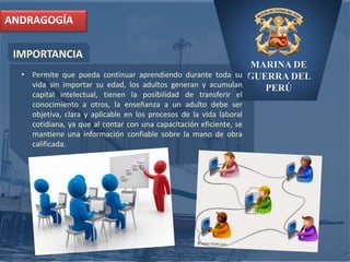 MARINA DE
GUERRA DEL
PERÚ
IMPORTANCIA
ANDRAGOGÍA
• Permite que pueda continuar aprendiendo durante toda su
vida sin importar su edad, los adultos generan y acumulan
capital intelectual, tienen la posibilidad de transferir el
conocimiento a otros, la enseñanza a un adulto debe ser
objetiva, clara y aplicable en los procesos de la vida laboral
cotidiana, ya que al contar con una capacitación eficiente, se
mantiene una información confiable sobre la mano de obra
calificada.
 