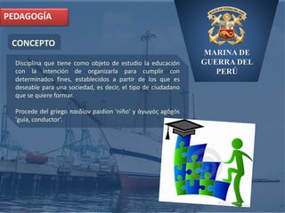 MARINA DE
GUERRA DEL
PERÚ
CONCEPTO
PEDAGOGÍA
Disciplina que tiene como objeto de estudio la educación
con la intención de organizarla para cumplir con
determinados fines, establecidos a partir de los que es
deseable para una sociedad, es decir, el tipo de ciudadano
que se quiere formar.
Procede del griego παιδίον paidíon 'niño' y ἀγωγός agōgós
'guía, conductor‘.
 