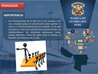 MARINA DE
GUERRA DEL
PERÚ
IMPORTANCIA
PEDAGOGÍA
• Área fundamental de la vida de un ser humano y de
una sociedad porque el conocimiento abre puertas no
sólo en el terreno profesional sino también, en la vida
personal de cara a una correcta toma de decisiones o al
establecimiento de relaciones personales sanas.
Existen diferentes ramas del saber como la historia, la
filosofía, las matemáticas, el arte.
 