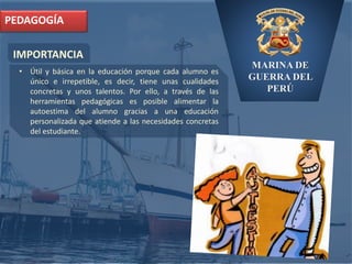 MARINA DE
GUERRA DEL
PERÚ
IMPORTANCIA
PEDAGOGÍA
• Útil y básica en la educación porque cada alumno es
único e irrepetible, es decir, tiene unas cualidades
concretas y unos talentos. Por ello, a través de las
herramientas pedagógicas es posible alimentar la
autoestima del alumno gracias a una educación
personalizada que atiende a las necesidades concretas
del estudiante.
 