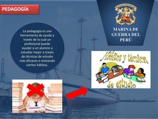 MARINA DE
GUERRA DEL
PERÚ
PEDAGOGÍA
La pedagogía es una
herramienta de ayuda a
través de la cual un
profesional puede
ayudar a un alumno a
estudiar mejor a través
de técnicas de estudio
más eficaces o revisando
ciertos hábitos.
 
