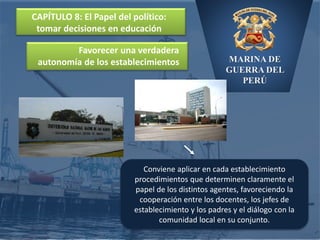 MARINA DE
GUERRA DEL
PERÚ
CAPÍTULO 8: El Papel del político:
tomar decisiones en educación
Conviene aplicar en cada establecimiento
procedimientos que determinen claramente el
papel de los distintos agentes, favoreciendo la
cooperación entre los docentes, los jefes de
establecimiento y los padres y el diálogo con la
comunidad local en su conjunto.
Favorecer una verdadera
autonomía de los establecimientos
 