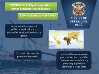 MARINA DE
GUERRA DEL
PERÚ
CAPÍTULO 8: El Papel del político:
tomar decisiones en educación
Orientaciones para el futuro
Incrementar los recursos
públicos destinados a la
educación, en situación de otros
gastos
En particular para los
países en desarrollo
La educación no es sólo un
gasto social, sino también
una inversión económica y
política que produce
beneficios a largo plazo
 