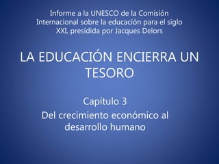 LA EDUCACIÓN ENCIERRA UN
TESORO
Informe a la UNESCO de la Comisión
Internacional sobre la educación para el siglo
XXI, presidida por Jacques Delors
Capítulo 3
Del crecimiento económico al
desarrollo humano
 