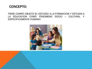 CONCEPTO:
TIENE COMPO OBJETO EL ESTUDIO A LA FORMACION Y ESTUDIA A
LA EDUCACION COMO FENOMENO SOCIO – CULTURAL Y
ESPECIFICAMENTE HUMANO
 