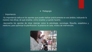  Pedagogía
o Importancia
-Su importancia radica en los aportes que puede realizar prácticamente en ese ámbito, indicando la
manera más eficaz, de qué enseñar, cómo enseñar y cuando hacerlo.
-Aprovecha los aportes de otras ciencias como la psicología, sociología, filosofía, estadística y
medicina, para optimizar la planificación, la práctica en aula, modos de intervención,
 