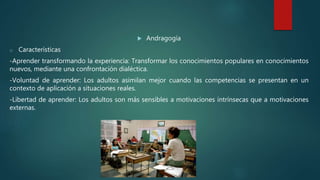  Andragogía
o Características
-Aprender transformando la experiencia: Transformar los conocimientos populares en conocimientos
nuevos, mediante una confrontación dialéctica.
-Voluntad de aprender: Los adultos asimilan mejor cuando las competencias se presentan en un
contexto de aplicación a situaciones reales.
-Libertad de aprender: Los adultos son más sensibles a motivaciones intrínsecas que a motivaciones
externas.
 