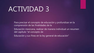 ACTIVIDAD 3
Para precisar el concepto de educación y profundizar en la
comprensión de las finalidades de la
Educación mexicana, realizar de manera individual un resumen
del capítulo "el concepto de
Educación y sus fines en la ley general de educación"
 