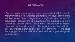 IMPORTANCIA
Por lo antes expuesto se hace necesario instituir que la
importancia de la Andragogía radica en que afloró para
establecer esa línea delgada e imaginaria que separa la
educación escolar, de la educación de adultos. Esa línea
ficticia se podría definir claramente, sincerando el diseño
curricular, aplicando modelos Pedagógicos en los métodos
de enseñanza-aprendizaje de los primeros y modelos
Andragogícos en los métodos de enseñanza-aprendizaje de
los segundos.
 