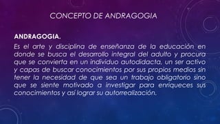 CONCEPTO DE ANDRAGOGIA
ANDRAGOGIA.
Es el arte y disciplina de enseñanza de la educación en
donde se busca el desarrollo integral del adulto y procura
que se convierta en un individuo autodidacta, un ser activo
y capas de buscar conocimientos por sus propios medios sin
tener la necesidad de que sea un trabajo obligatorio sino
que se siente motivado a investigar para enriqueces sus
conocimientos y así lograr su autorrealización.
 