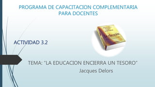 PROGRAMA DE CAPACITACION COMPLEMENTARIA
PARA DOCENTES
ACTIVIDAD 3.2
TEMA: “LA EDUCACION ENCIERRA UN TESORO”
Jacques Delors
 