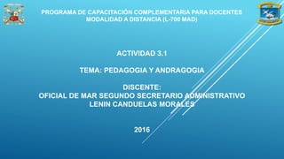 ACTIVIDAD 3.1
TEMA: PEDAGOGIA Y ANDRAGOGIA
DISCENTE:
OFICIAL DE MAR SEGUNDO SECRETARIO ADMINISTRATIVO
LENIN CANDUELAS MORALES
2016
PROGRAMA DE CAPACITACIÓN COMPLEMENTARIA PARA DOCENTES
MODALIDAD A DISTANCIA (L-700 MAD)
 