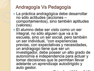 Andragogía Vs Pedagogía
 La práctica andragógica debe desarrollar
no sólo actitudes (acciones –
comportamientos), sino también aptitudes
(valores).
 El alumno debe ser visto como un ser
integral, no sólo alguien que va a la
escuela, sino un ser social, pero también
un ser individual, “con experiencias
previas, con expectativas y necesidades,
un andragogo tiene que ser un
investigador, debe poseer un alto grado de
autonomía e independencia para actuar y
tomar decisiones que le permitan llevar
adelante un aprendizaje autodirigido y
auto gestor.
 