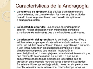 Características de la Andragogía
 La voluntad de aprender. Los adultos asimilan mejor los
conocimientos, las competencias, los valores y las actitudes
cuando éstas se presentan en un contexto de aplicación
a situaciones reales.
 La libertad de aprender. Los adultos aprenden porque
quieren, no por obligación y son mucho más sensibles
a motivaciones intrínsecas que a motivaciones extrínsecas.
 La orientación del aprendizaje. Al contrario que los niños y
adolescentes, cuyo aprendizaje está orientado en torno a un
tema, los adultos se orientan en torno a un problema o en torno
a una tarea. Aprenden en situaciones complejas y para
situaciones complejas que implican interacción e
interdisciplinaridad. Lo complejo es para ellos lo interesante y lo
que realmente se encuentran en la vida. Lo que no se
encuentran son los temas aislados de laboratorio que se
presentan en la escuela muchas veces descontextualizados.
En este sentido el aprendizaje adulto no es tan simple como el
escolar, necesita hacer intervenir al mismo tiempo todas las
 
