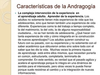Características de la Andragogía
 La compleja intervención de la experiencia en
el aprendizaje adulto. Aprender de la experiencia. Los
adultos no solamente tienen más experiencia de vida que los
adolescentes, sino que tienen también una experiencia de vida
diferente. Experiencias como la del trabajo a tiempo completo,
la del matrimonio, la del voto, la de alguna responsabilidad
ciudadana... no se han tenido de adolescente. ¿Qué hacer con
tanta experiencia de vida y cómo integrarla en la construcción
de nuevos aprendizajes? Los adultos quieren construir su
futuro con su pasado, con su experiencia y no solamente con el
saber académico que obtuvieron antes sino sobre todo con el
saber que les dio la vida. Muchas veces la primera riqueza
de aprendizaje está entre ellos mismos, que necesitan ponerla
en común, estructurarla, completarla, terminarla de
comprender. En este sentido, es verdad que el pasado agiliza y
acelera el aprendizaje porque lo integra en una dinámica de
sentido para el interesado, pero otras veces lo puede frenar
porque suele resistirse al cambio y a la integración de nuevas
informaciones.
 