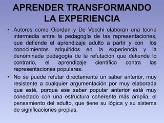 APRENDER TRANSFORMANDO
LA EXPERIENCIA
• Autores como Giordan y De Vecchi elaboran una teoría
intermedia entre la pedagogía...