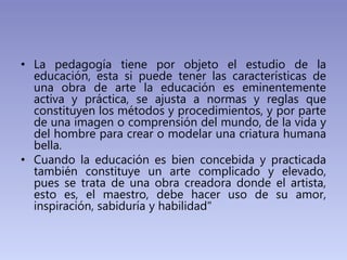 • La pedagogía tiene por objeto el estudio de la
educación, esta si puede tener las características de
una obra de arte la...