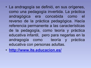 • La andragogía se definió, en sus orígenes,
como una pedagogía invertida. La práctica
andragógica era concebida como el
r...