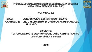 ACTIVIDAD 3.2
PROGRAMA DE CAPACITACIÓN COMPLEMENTARIA PARA DOCENTES
MODALIDAD A DISTANCIA (L-700 MAD)
DISCENTE:
OFICIAL DE MAR SEGUNDO SECRETARIO ADMINISTRATIVO
Lenin CANDUELAS Morales
2016
TEMA: LA EDUCACIÓN ENCIERRA UN TESORO
CAPITULO 3: DEL CRECIMIENTO ECONÓMICO AL DESARROLLO
HUMANO
 